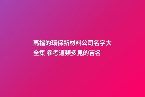 高檔的環保新材料公司名字大全集 參考這類多見的吉名-第1張-公司起名-玄機派